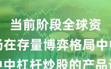 当前阶段全球资本市场在存量博弈格局中中杠杆炒股的产品设计阶段
