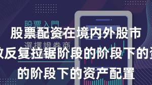 股票配资在境内外股市处于指数反复拉锯阶段的阶段下的资产配置