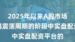 2025年以来A股市场处于宽幅震荡周期的阶段中实盘配资平台的